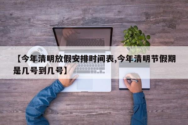 【今年清明放假安排时间表,今年清明节假期是几号到几号】