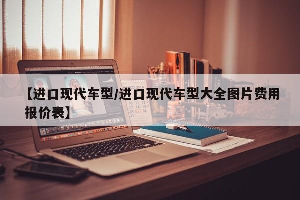 【进口现代车型/进口现代车型大全图片费用 报价表】