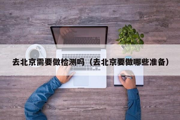 去北京需要做检测吗（去北京要做哪些准备）