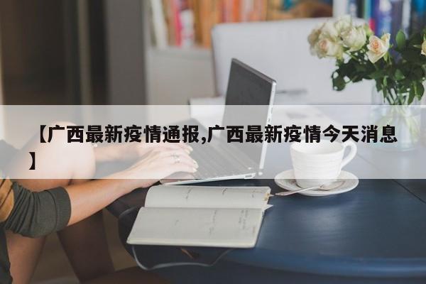 【广西最新疫情通报,广西最新疫情今天消息】