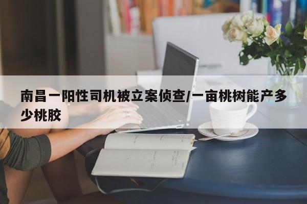 南昌一阳性司机被立案侦查/一亩桃树能产多少桃胶