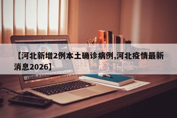 【河北新增2例本土确诊病例,河北疫情最新消息2026】