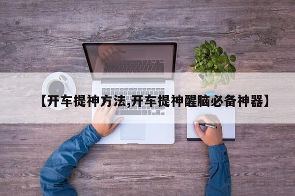 【开车提神方法,开车提神醒脑必备神器】