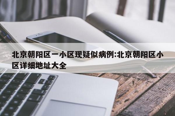 北京朝阳区一小区现疑似病例:北京朝阳区小区详细地址大全