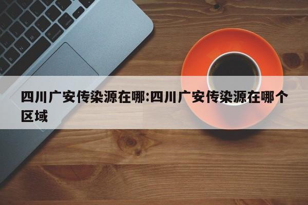 四川广安传染源在哪:四川广安传染源在哪个区域