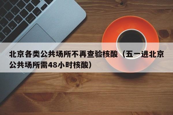 北京各类公共场所不再查验核酸（五一进北京公共场所需48小时核酸）