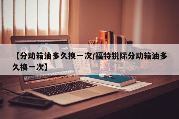 【分动箱油多久换一次/福特锐际分动箱油多久换一次】
