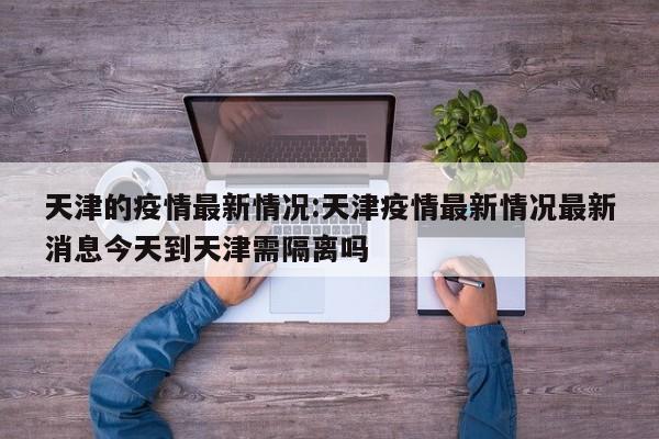天津的疫情最新情况:天津疫情最新情况最新消息今天到天津需隔离吗