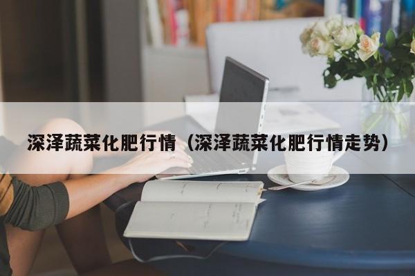 深泽蔬菜化肥行情（深泽蔬菜化肥行情走势）