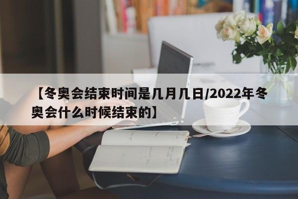 【冬奥会结束时间是几月几日/2022年冬奥会什么时候结束的】
