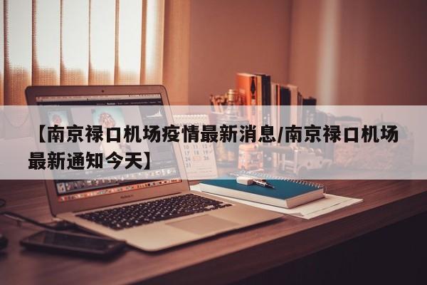 【南京禄口机场疫情最新消息/南京禄口机场最新通知今天】