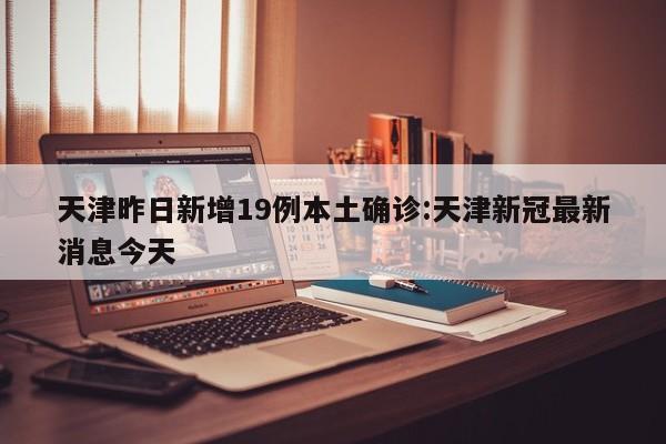 天津昨日新增19例本土确诊:天津新冠最新消息今天