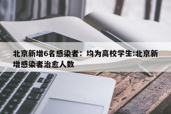 北京新增6名感染者：均为高校学生:北京新增感染者治愈人数