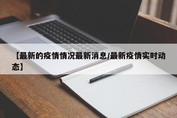 【最新的疫情情况最新消息/最新疫情实时动态】