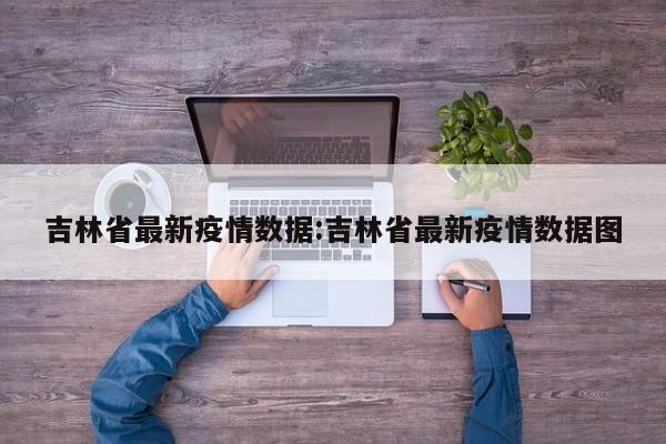 吉林省最新疫情数据:吉林省最新疫情数据图