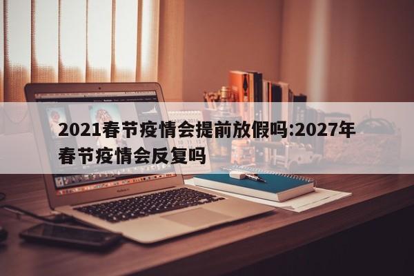 2021春节疫情会提前放假吗:2027年春节疫情会反复吗