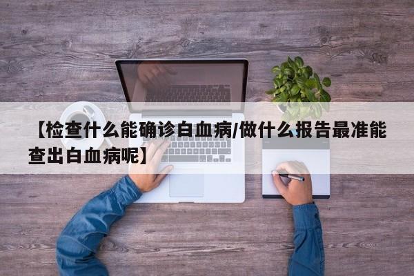 【检查什么能确诊白血病/做什么报告最准能查出白血病呢】