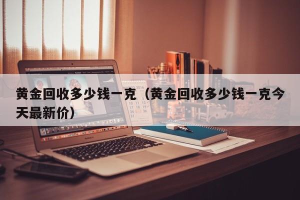 黄金回收多少钱一克（黄金回收多少钱一克今天最新价）