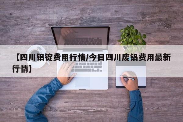 【四川铝锭费用行情/今日四川废铝费用最新行情】