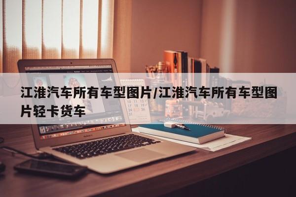 江淮汽车所有车型图片/江淮汽车所有车型图片轻卡货车