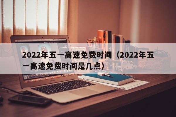 2022年五一高速免费时间（2022年五一高速免费时间是几点）