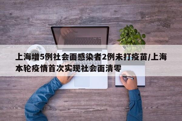 上海增5例社会面感染者2例未打疫苗/上海本轮疫情首次实现社会面清零