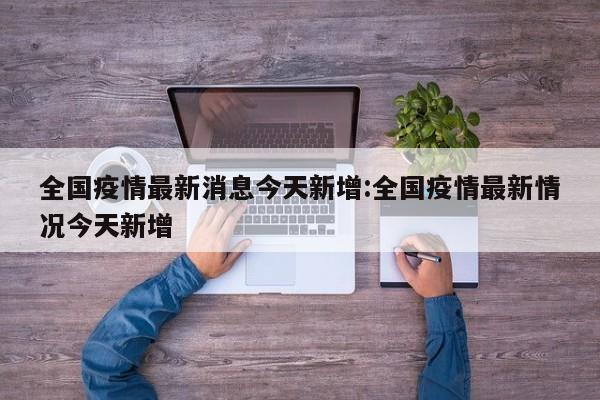 全国疫情最新消息今天新增:全国疫情最新情况今天新增