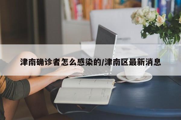 津南确诊者怎么感染的/津南区最新消息