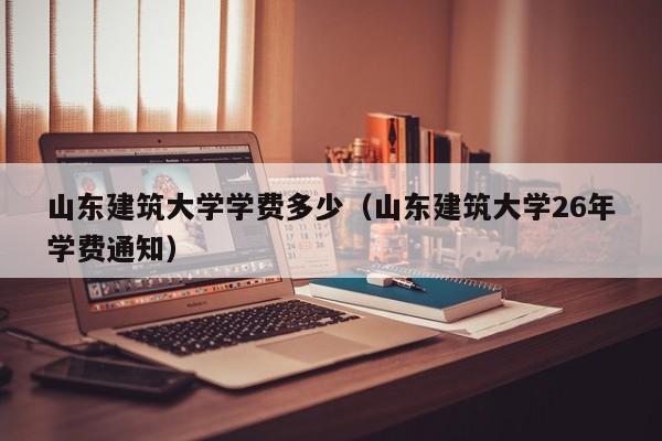 山东建筑大学学费多少（山东建筑大学26年学费通知）