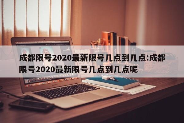 成都限号2020最新限号几点到几点:成都限号2020最新限号几点到几点呢