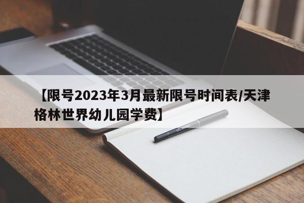 【限号2023年3月最新限号时间表/天津格林世界幼儿园学费】