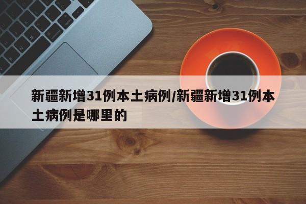 新疆新增31例本土病例/新疆新增31例本土病例是哪里的