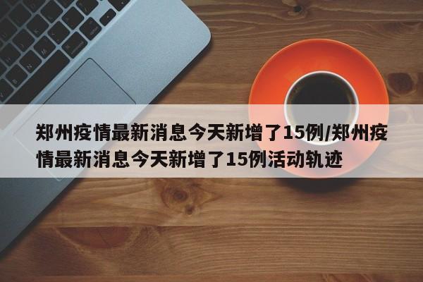 郑州疫情最新消息今天新增了15例/郑州疫情最新消息今天新增了15例活动轨迹