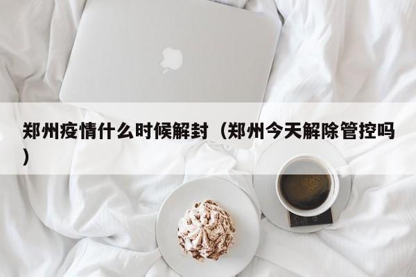 郑州疫情什么时候解封（郑州今天解除管控吗）
