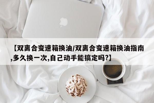 【双离合变速箱换油/双离合变速箱换油指南,多久换一次,自己动手能搞定吗?】