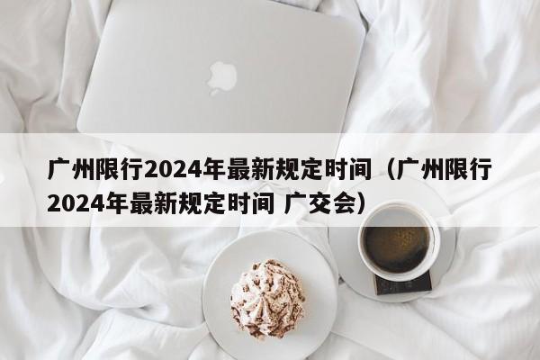 广州限行2024年最新规定时间（广州限行2024年最新规定时间 广交会）