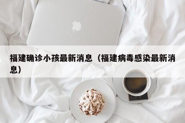 福建确诊小孩最新消息（福建病毒感染最新消息）
