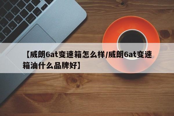 【威朗6at变速箱怎么样/威朗6at变速箱油什么品牌好】