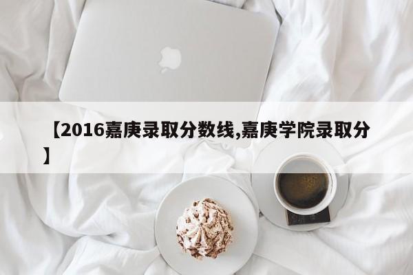 【2016嘉庚录取分数线,嘉庚学院录取分】