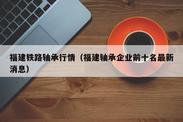 福建铁路轴承行情（福建轴承企业前十名最新消息）