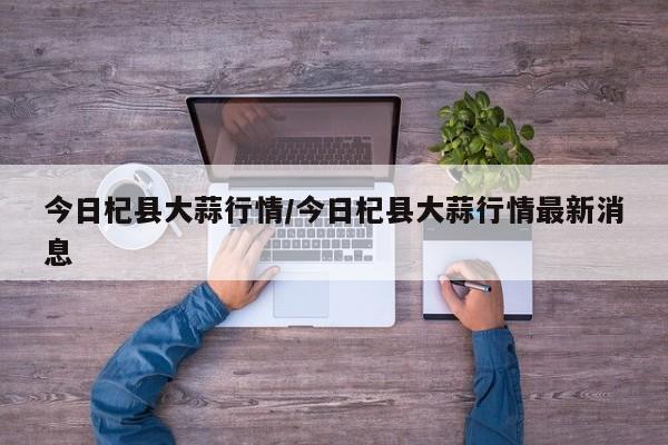 今日杞县大蒜行情/今日杞县大蒜行情最新消息