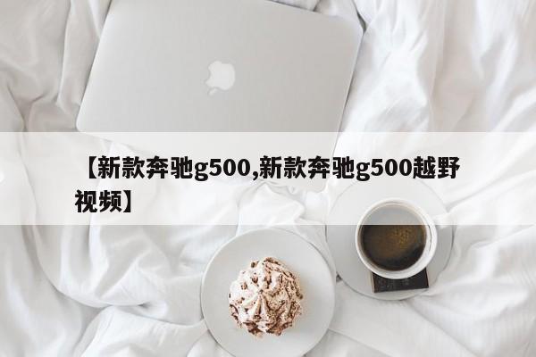 【新款奔驰g500,新款奔驰g500越野视频】
