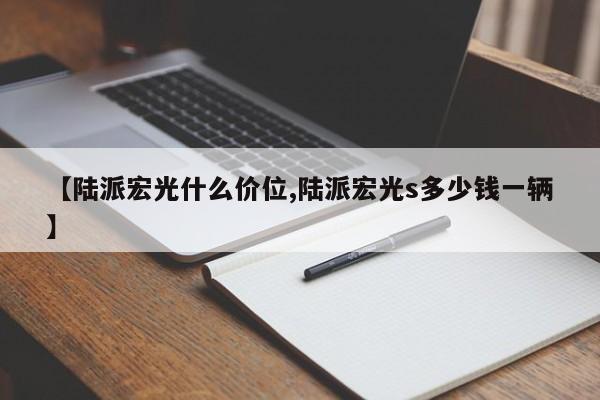 【陆派宏光什么价位,陆派宏光s多少钱一辆】