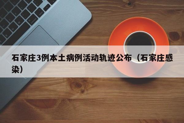 石家庄3例本土病例活动轨迹公布（石家庄感染）