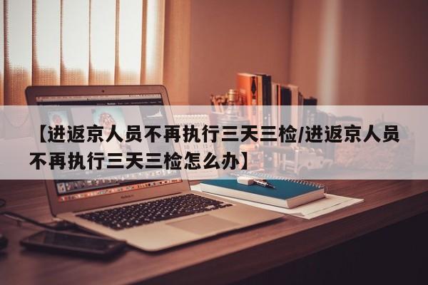 【进返京人员不再执行三天三检/进返京人员不再执行三天三检怎么办】