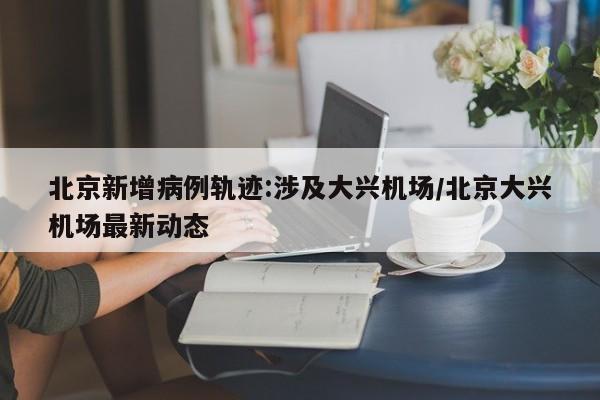 北京新增病例轨迹:涉及大兴机场/北京大兴机场最新动态
