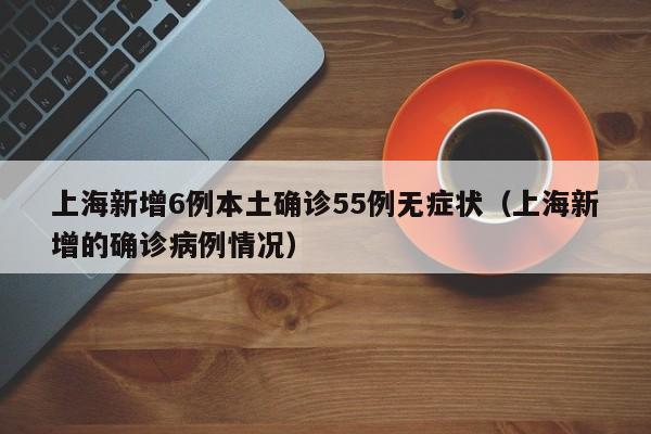 上海新增6例本土确诊55例无症状（上海新增的确诊病例情况）