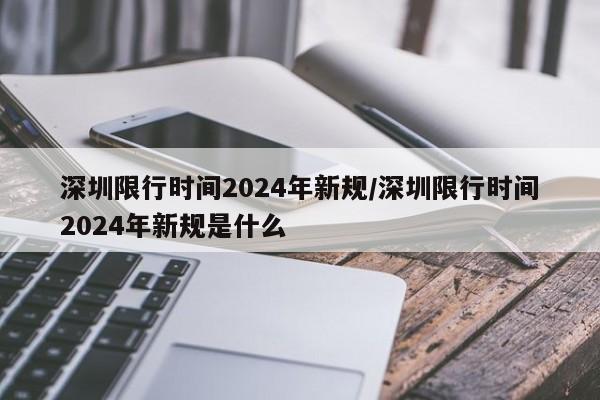 深圳限行时间2024年新规/深圳限行时间2024年新规是什么