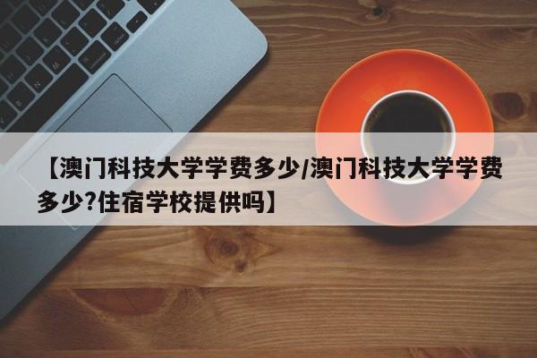 【澳门科技大学学费多少/澳门科技大学学费多少?住宿学校提供吗】