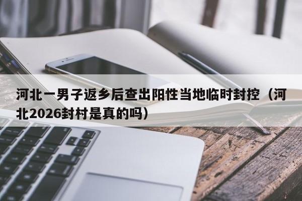 河北一男子返乡后查出阳性当地临时封控（河北2026封村是真的吗）